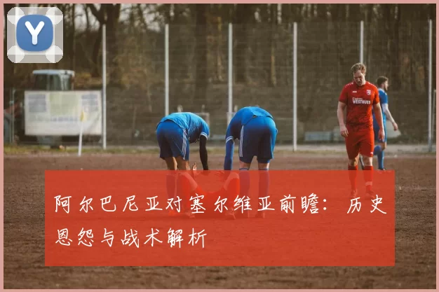 阿尔巴尼亚对塞尔维亚前瞻：历史恩怨与战术解析