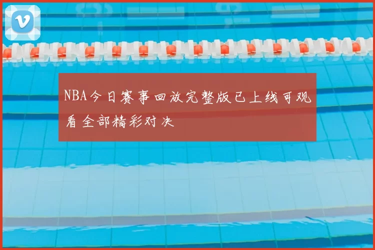 NBA今日赛事回放完整版已上线可观看全部精彩对决