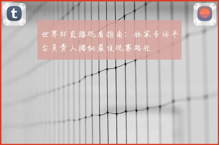 世界杯直播观看指南：独家专访平台负责人揭秘最佳观赛路径