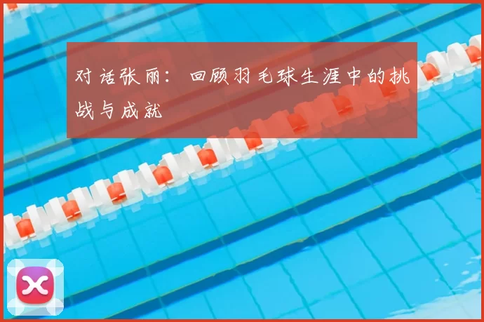 对话张丽：回顾羽毛球生涯中的挑战与成就