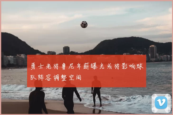 勇士老将鲁尼年薪曝光或将影响球队阵容调整空间