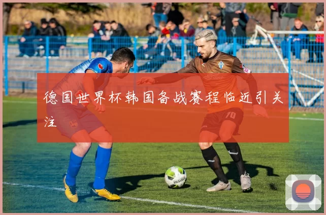 德国世界杯韩国备战赛程临近引关注