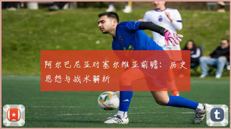 阿尔巴尼亚对塞尔维亚前瞻:历史恩怨与战术解析