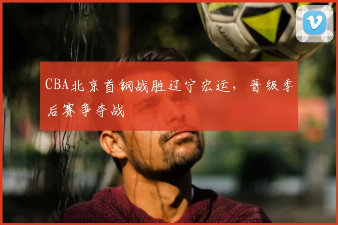 CBA北京首钢战胜辽宁宏运，晋级季后赛争夺战
