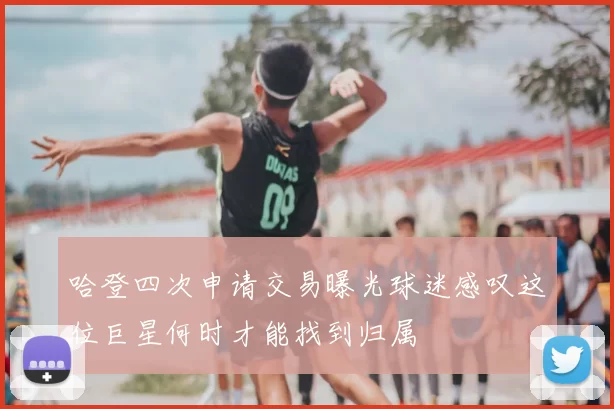 哈登四次申请交易曝光球迷感叹这位巨星何时才能找到归属