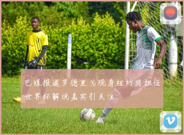 巴媒报道罗德里戈现身纽约将担任世界杯解说嘉宾引关注