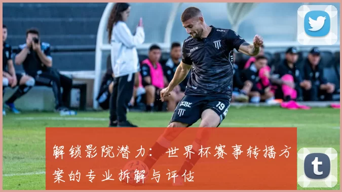 解锁影院潜力：世界杯赛事转播方案的专业拆解与评估
