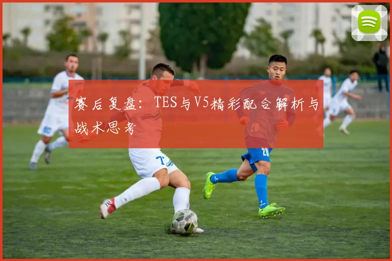 赛后复盘:TES与V5精彩配合解析与战术思考
