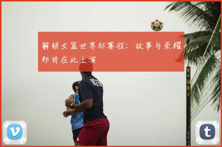 解锁女篮世界杯赛程:故事与荣耀即将在此上演