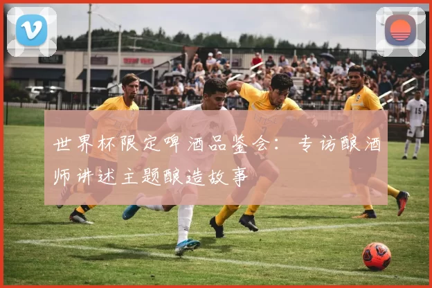 世界杯限定啤酒品鉴会：专访酿酒师讲述主题酿造故事