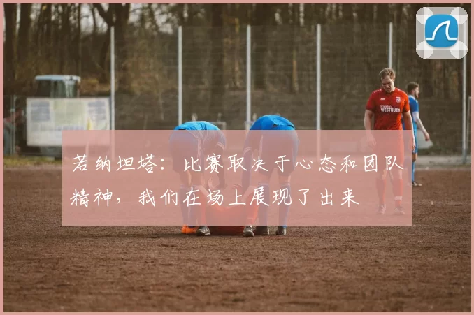 若纳坦塔：比赛取决于心态和团队精神，我们在场上展现了出来