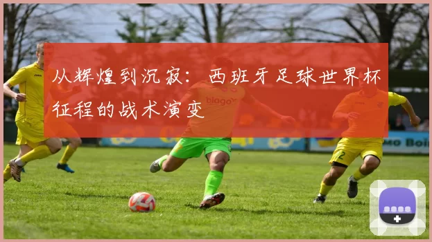 从辉煌到沉寂：西班牙足球世界杯征程的战术演变
