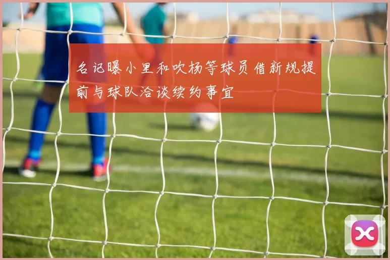名记曝小里和吹杨等球员借新规提前与球队洽谈续约事宜