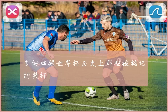 专访回顾世界杯历史上那些被铭记的奖杯