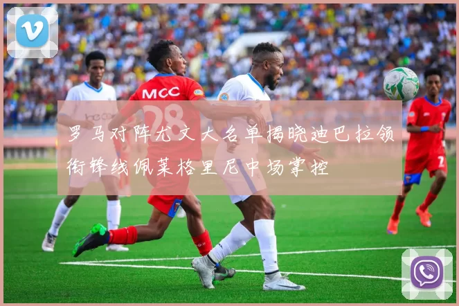 罗马对阵尤文大名单揭晓迪巴拉领衔锋线佩莱格里尼中场掌控