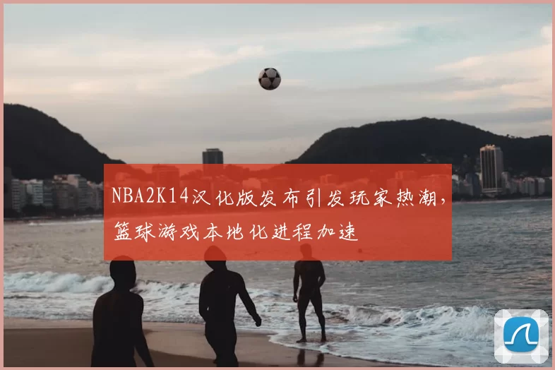 NBA2K14汉化版发布引发玩家热潮，篮球游戏本地化进程加速