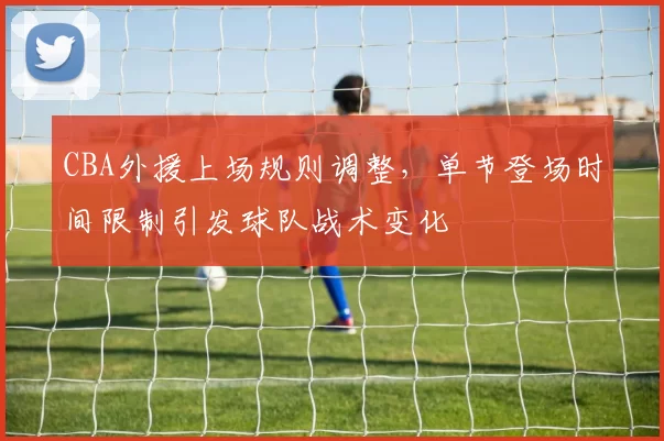 CBA外援上场规则调整，单节登场时间限制引发球队战术变化