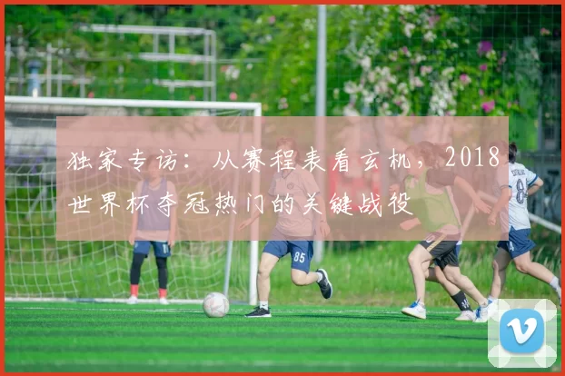 独家专访:从赛程表看玄机,2018世界杯夺冠热门的关键战役
