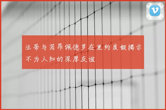 法蒂与若昂佩德罗在里约度假揭示不为人知的深厚友谊