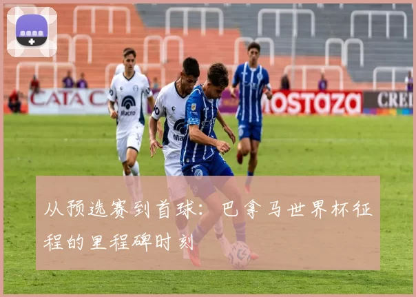 从预选赛到首球：巴拿马世界杯征程的里程碑时刻
