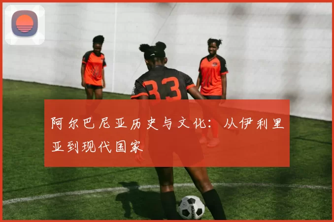 阿尔巴尼亚历史与文化:从伊利里亚到现代国家