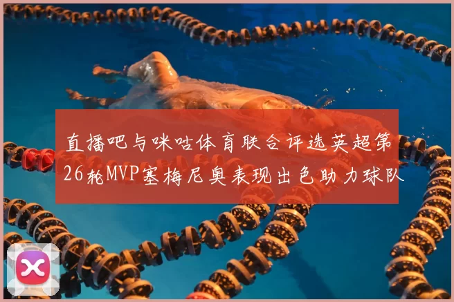 直播吧与咪咕体育联合评选英超第26轮MVP塞梅尼奥表现出色助力球队