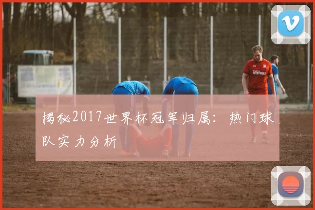 揭秘2017世界杯冠军归属：热门球队实力分析