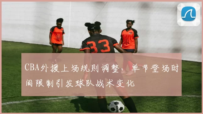 CBA外援上场规则调整，单节登场时间限制引发球队战术变化