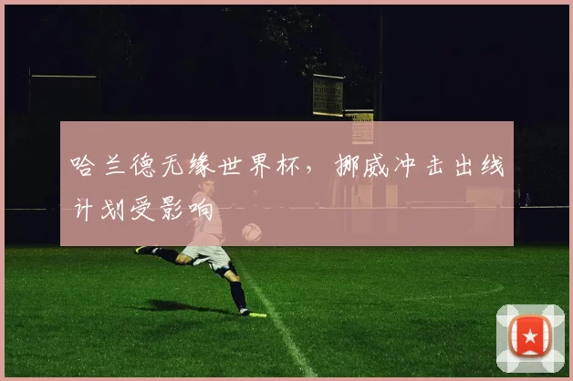 哈兰德无缘世界杯，挪威冲击出线计划受影响