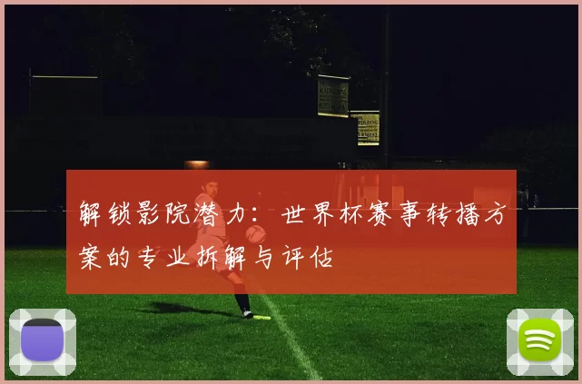 解锁影院潜力：世界杯赛事转播方案的专业拆解与评估