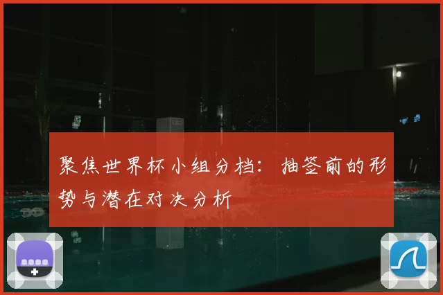 聚焦世界杯小组分档：抽签前的形势与潜在对决分析