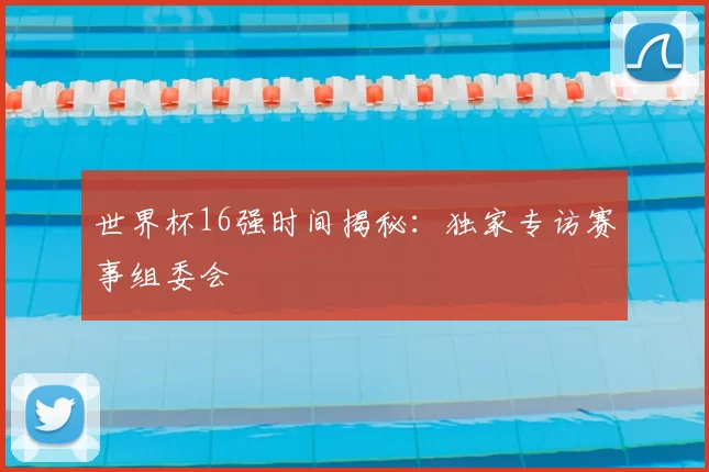 世界杯16强时间揭秘：独家专访赛事组委会
