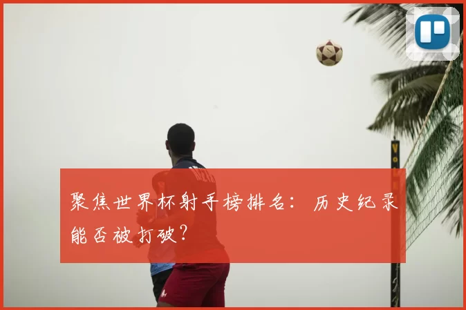聚焦世界杯射手榜排名:历史纪录能否被打破?