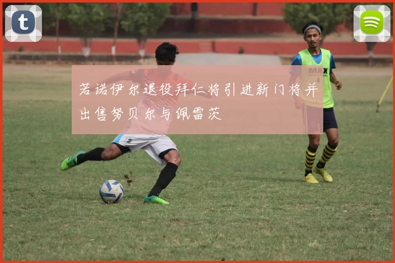 若诺伊尔退役拜仁将引进新门将并出售努贝尔与佩雷茨