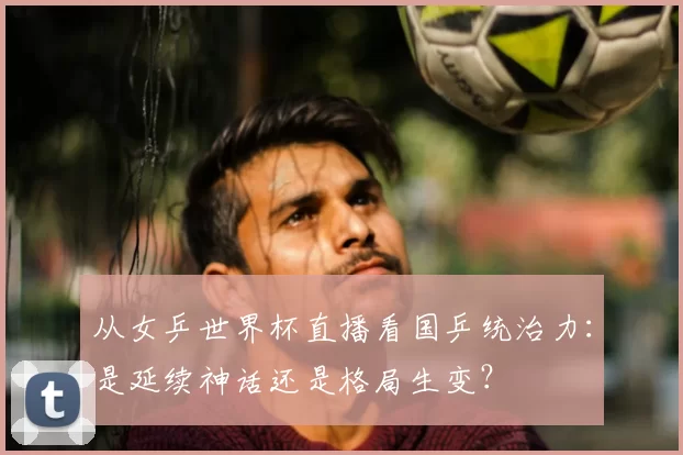 从女乒世界杯直播看国乒统治力：是延续神话还是格局生变？