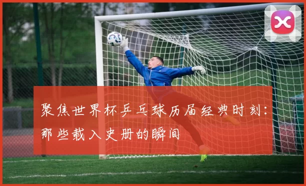 聚焦世界杯乒乓球历届经典时刻：那些载入史册的瞬间