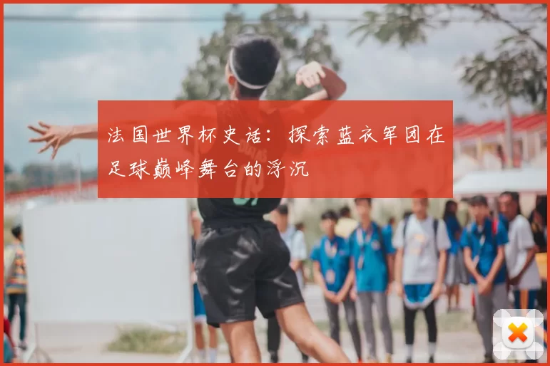 法国世界杯史话：探索蓝衣军团在足球巅峰舞台的浮沉