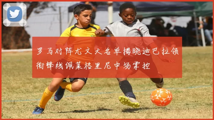 罗马对阵尤文大名单揭晓迪巴拉领衔锋线佩莱格里尼中场掌控