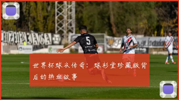 世界杯球衣传奇:球衫堂珍藏版背后的热血故事