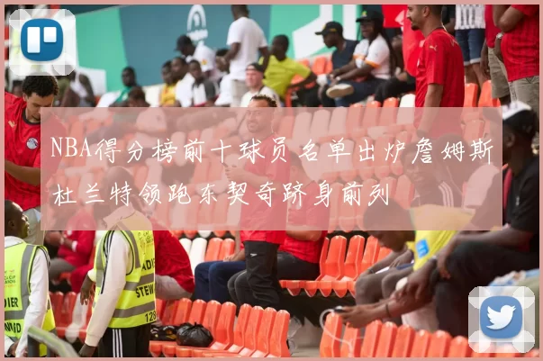 NBA得分榜前十球员名单出炉詹姆斯杜兰特领跑东契奇跻身前列