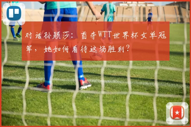 对话孙颖莎：首夺WTT世界杯女单冠军，她如何看待这场胜利？