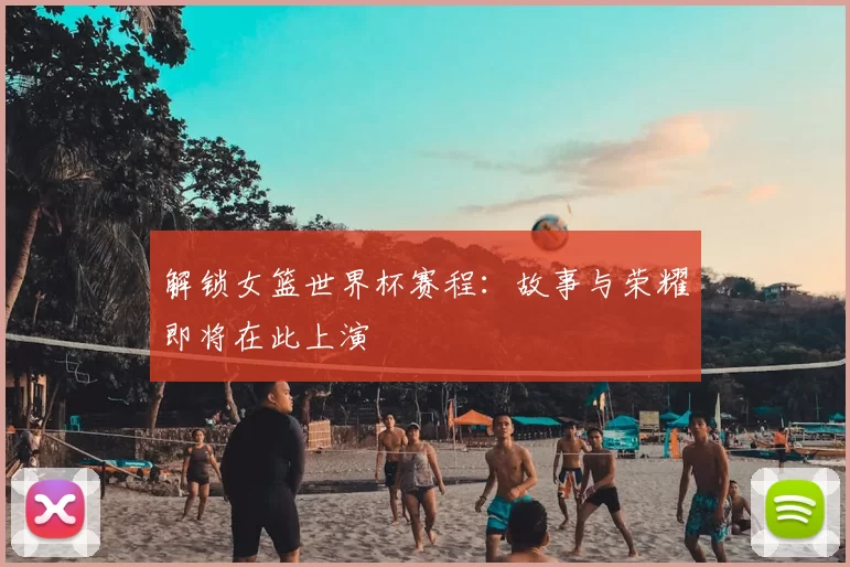 解锁女篮世界杯赛程：故事与荣耀即将在此上演