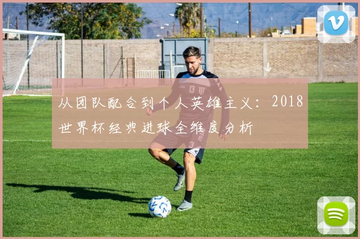 从团队配合到个人英雄主义：2018世界杯经典进球全维度分析