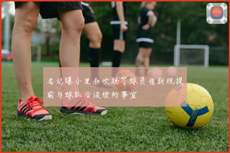 名记曝小里和吹杨等球员借新规提前与球队洽谈续约事宜