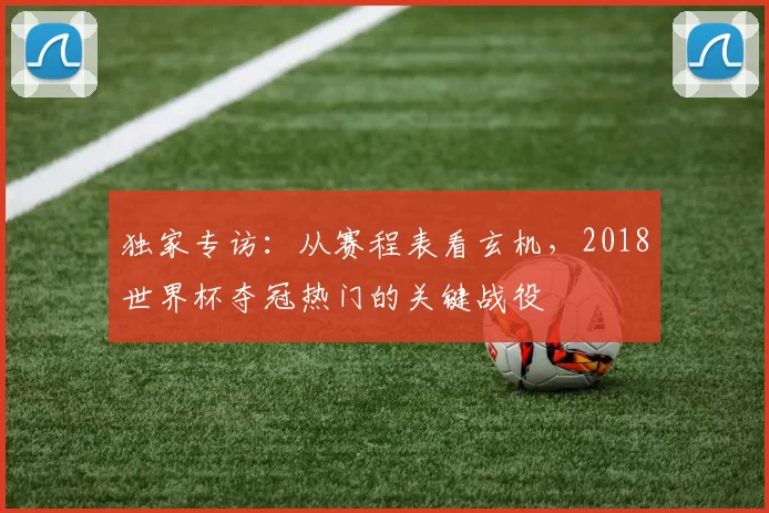 独家专访：从赛程表看玄机，2018世界杯夺冠热门的关键战役