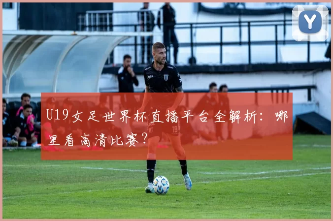 U19女足世界杯直播平台全解析：哪里看高清比赛？