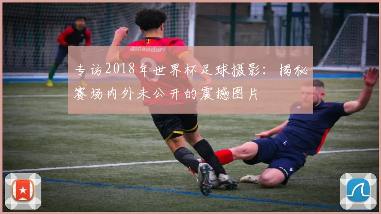 专访2018年世界杯足球摄影:揭秘赛场内外未公开的震撼图片