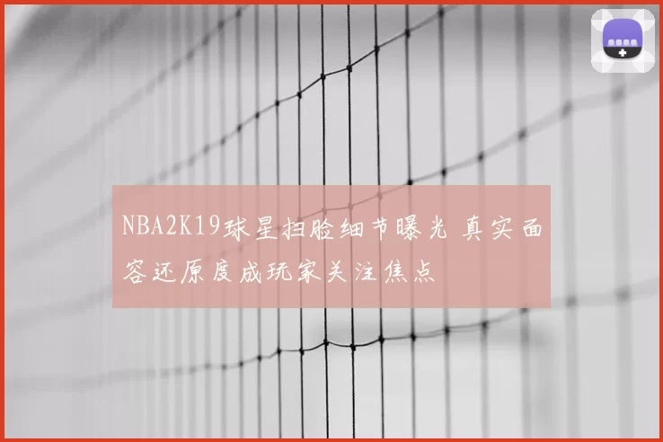 NBA2K19球星扫脸细节曝光 真实面容还原度成玩家关注焦点