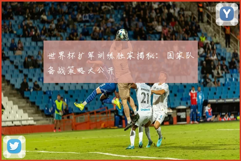 世界杯扩军训练独家揭秘：国家队备战策略大公开