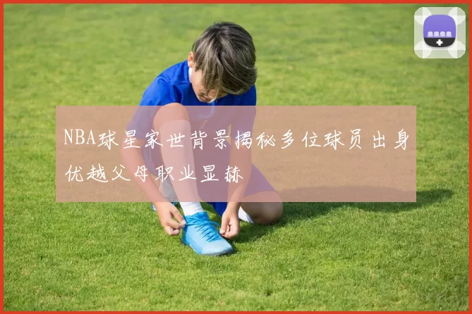 NBA球星家世背景揭秘多位球员出身优越父母职业显赫